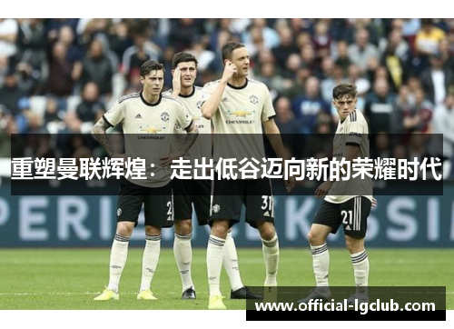 重塑曼联辉煌：走出低谷迈向新的荣耀时代