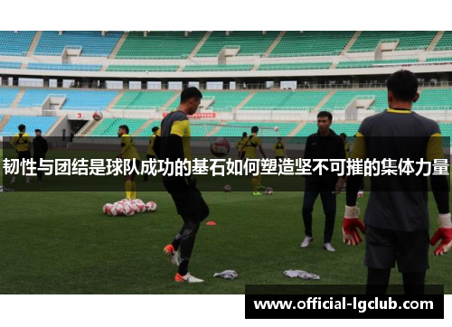 韧性与团结是球队成功的基石如何塑造坚不可摧的集体力量 韧性与团结是球队成功的基石如何塑造坚不可摧的集体力量