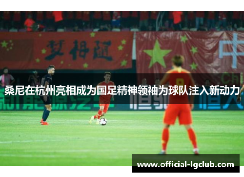 桑尼在杭州亮相成为国足精神领袖为球队注入新动力